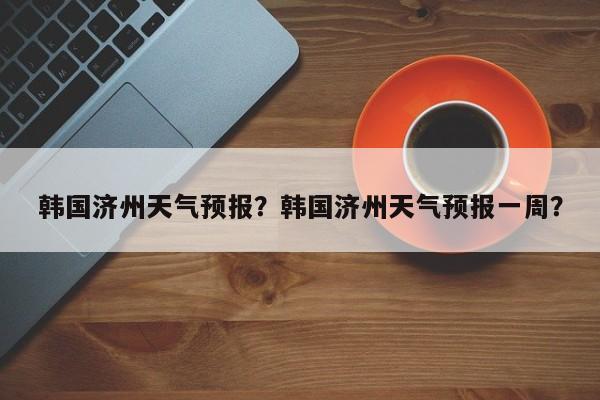 韩国济州天气预报？韩国济州天气预报一周？  第1张