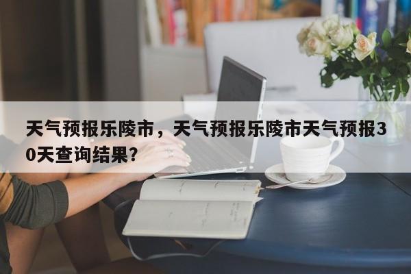 天气预报乐陵市，天气预报乐陵市天气预报30天查询结果？  第1张