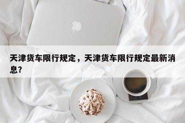 天津货车限行规定，天津货车限行规定最新消息？  第1张