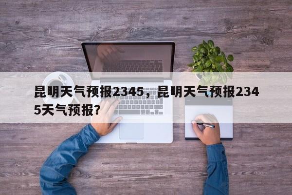 昆明天气预报2345，昆明天气预报2345天气预报？  第1张