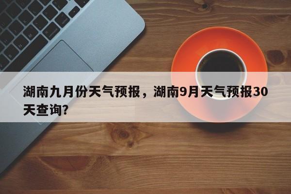湖南九月份天气预报，湖南9月天气预报30天查询？  第1张