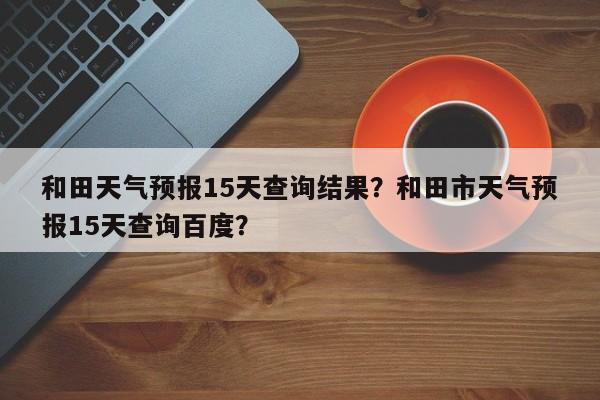 和田天气预报15天查询结果？和田市天气预报15天查询百度？  第1张