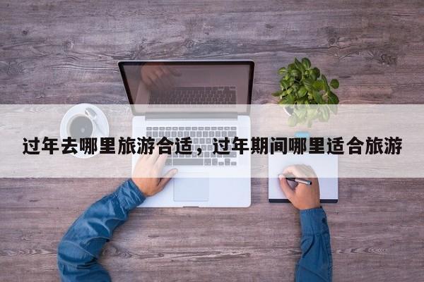 过年去哪里旅游合适，过年期间哪里适合旅游  第1张