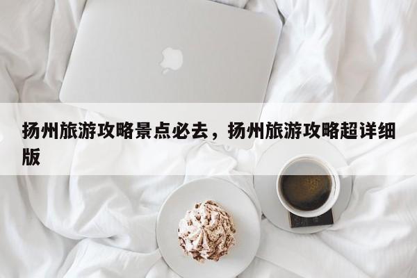 扬州旅游攻略景点必去，扬州旅游攻略超详细版  第1张
