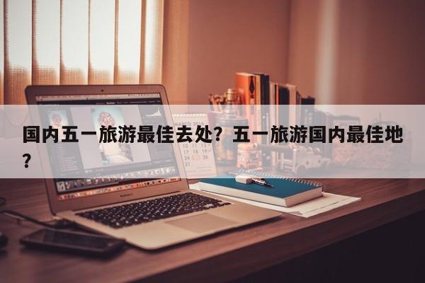国内五一旅游最佳去处？五一旅游国内最佳地？  第1张