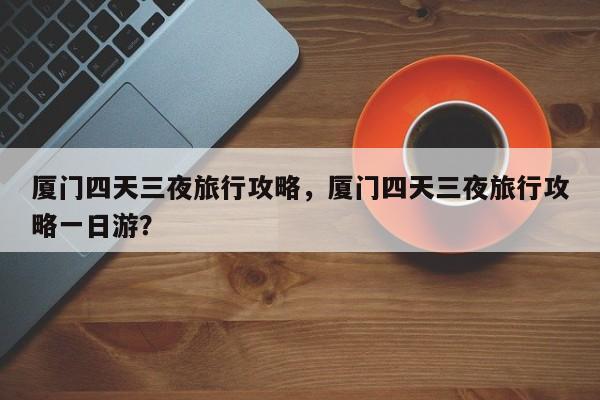 厦门四天三夜旅行攻略，厦门四天三夜旅行攻略一日游？  第1张