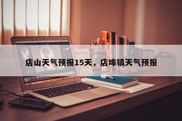 店山天气预报15天，店埠镇天气预报  第1张