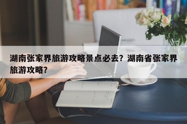 湖南张家界旅游攻略景点必去？湖南省张家界旅游攻略？  第1张