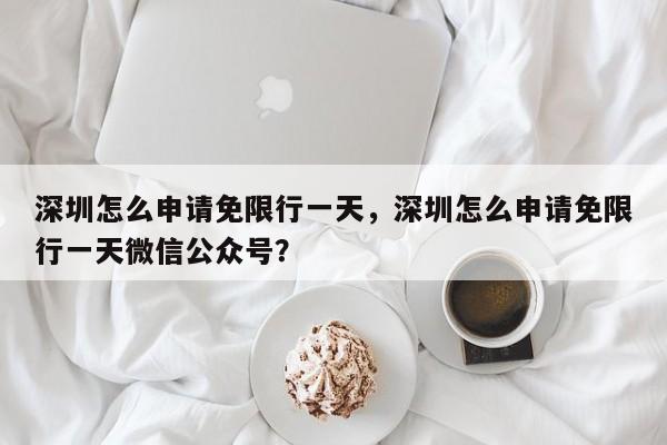深圳怎么申请免限行一天，深圳怎么申请免限行一天微信公众号？  第1张