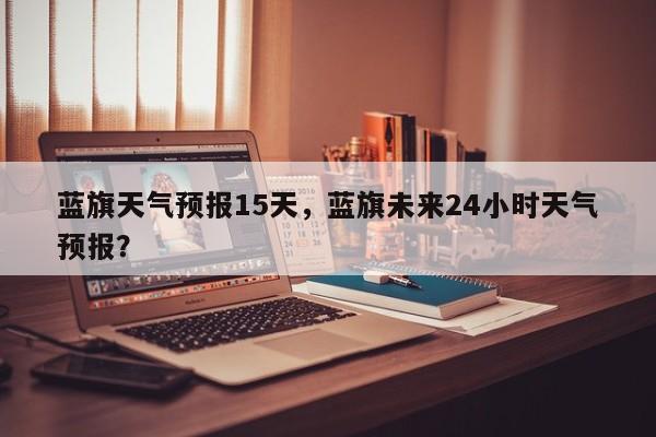 蓝旗天气预报15天，蓝旗未来24小时天气预报？  第1张