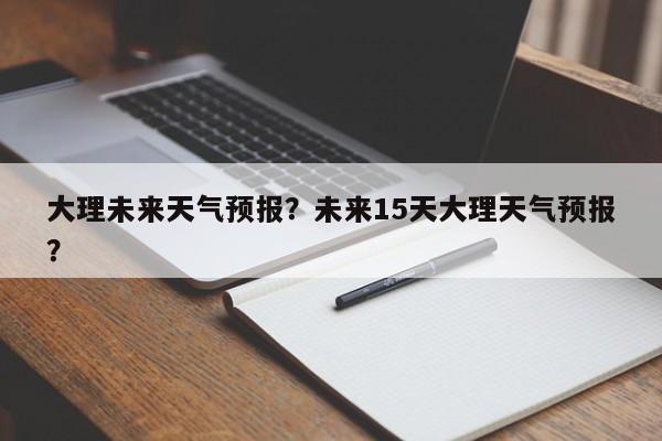 大理未来天气预报？未来15天大理天气预报？  第1张