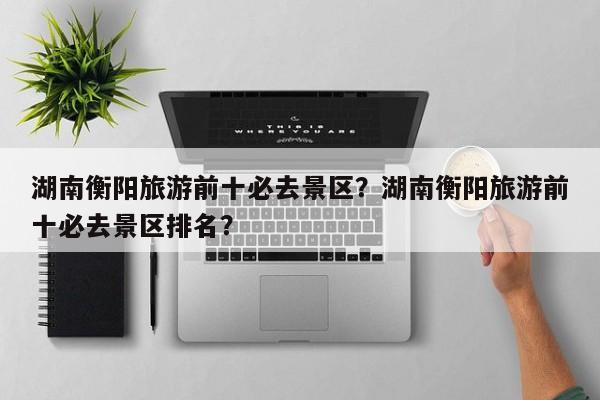湖南衡阳旅游前十必去景区？湖南衡阳旅游前十必去景区排名？  第1张