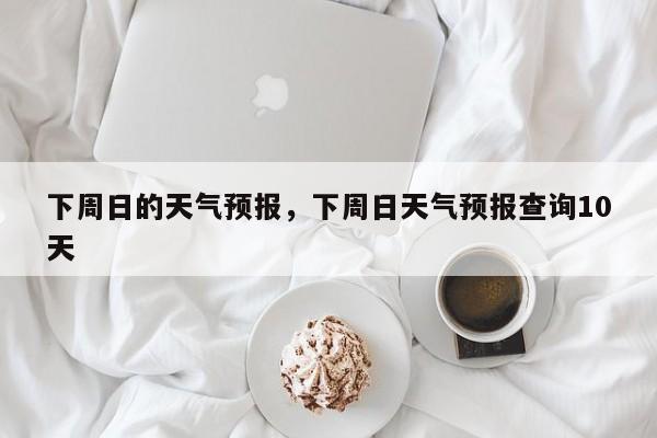 下周日的天气预报，下周日天气预报查询10天  第1张