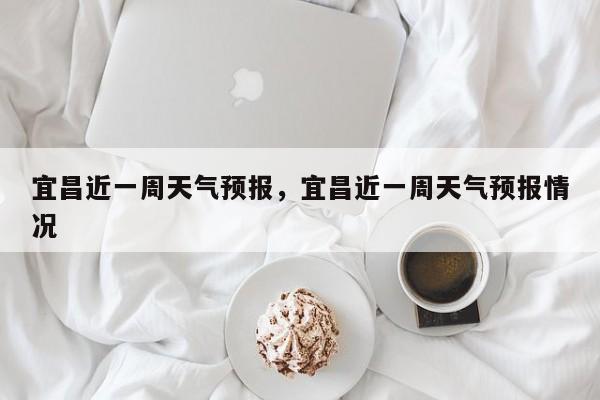 宜昌近一周天气预报，宜昌近一周天气预报情况  第1张