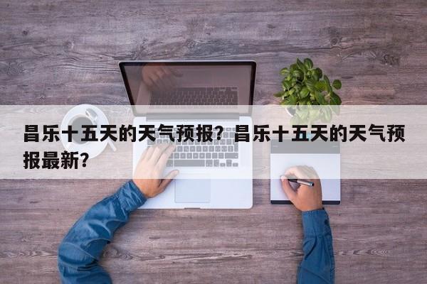昌乐十五天的天气预报？昌乐十五天的天气预报最新？  第1张