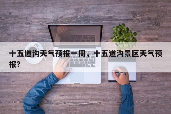 十五道沟天气预报一周，十五道沟景区天气预报？  第1张