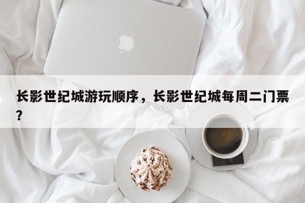 长影世纪城游玩顺序，长影世纪城每周二门票？  第1张