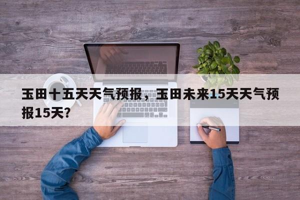 玉田十五天天气预报，玉田未来15天天气预报15天？  第1张