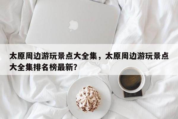 太原周边游玩景点大全集，太原周边游玩景点大全集排名榜最新？  第1张