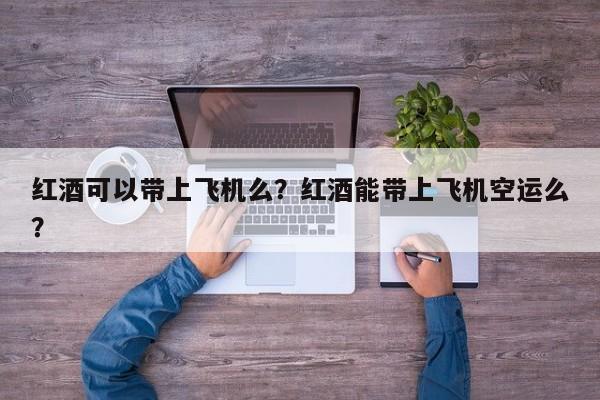 红酒可以带上飞机么？红酒能带上飞机空运么？  第1张