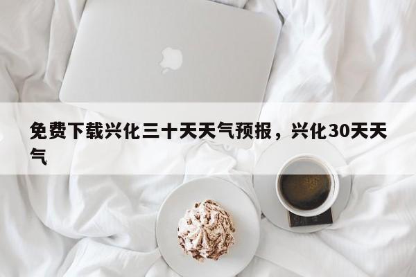 免费下载兴化三十天天气预报，兴化30天天气  第1张