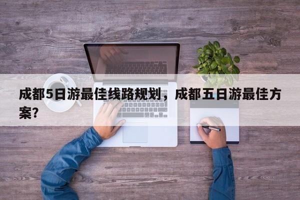 成都5日游最佳线路规划，成都五日游最佳方案？  第1张