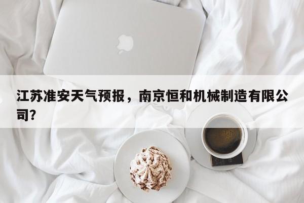 江苏准安天气预报，南京恒和机械制造有限公司？  第1张