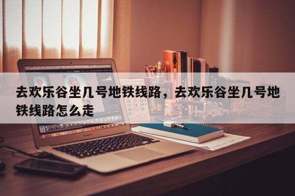 去欢乐谷坐几号地铁线路，去欢乐谷坐几号地铁线路怎么走  第1张