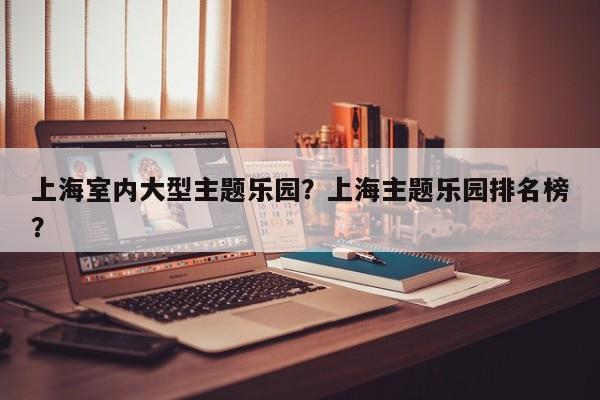 上海室内大型主题乐园？上海主题乐园排名榜？  第1张