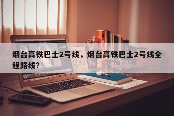烟台高铁巴士2号线，烟台高铁巴士2号线全程路线？  第1张