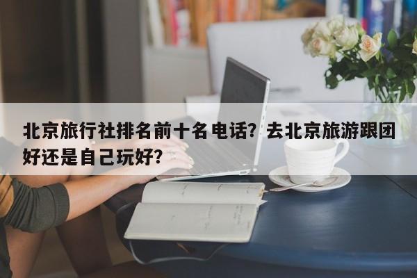 北京旅行社排名前十名电话？去北京旅游跟团好还是自己玩好？  第1张