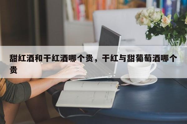 甜红酒和干红酒哪个贵，干红与甜葡萄酒哪个贵  第1张