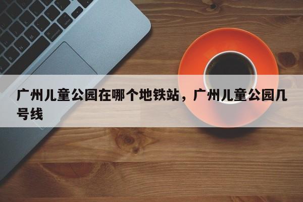 广州儿童公园在哪个地铁站，广州儿童公园几号线  第1张
