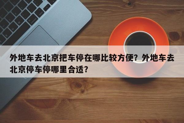 外地车去北京把车停在哪比较方便？外地车去北京停车停哪里合适？  第1张