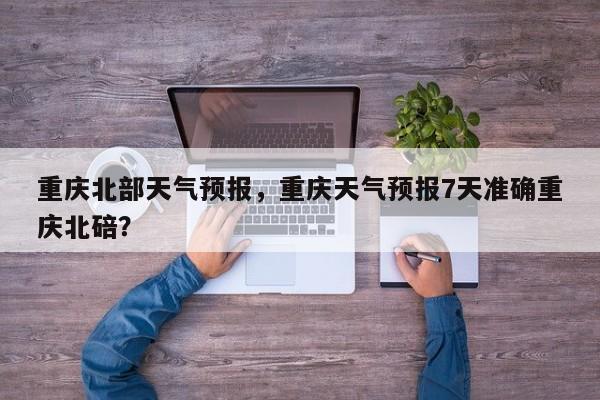 重庆北部天气预报，重庆天气预报7天准确重庆北碚？  第1张