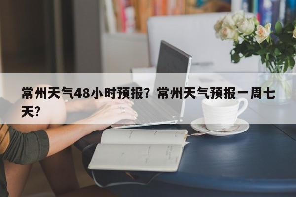常州天气48小时预报？常州天气预报一周七天？  第1张