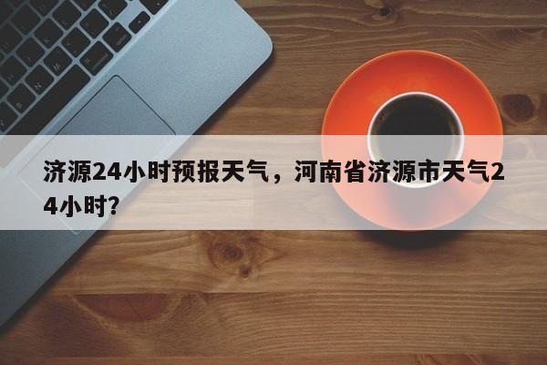 济源24小时预报天气，河南省济源市天气24小时？  第1张
