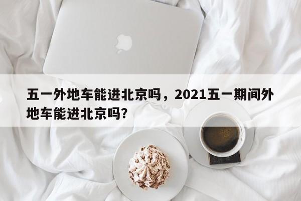 五一外地车能进北京吗，2021五一期间外地车能进北京吗？  第1张