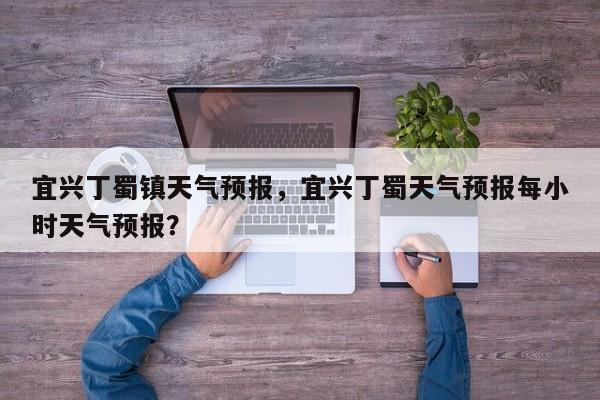 宜兴丁蜀镇天气预报，宜兴丁蜀天气预报每小时天气预报？  第1张