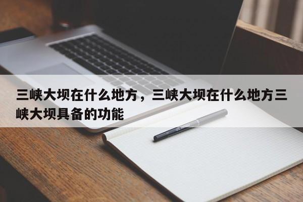 三峡大坝在什么地方，三峡大坝在什么地方三峡大坝具备的功能  第1张