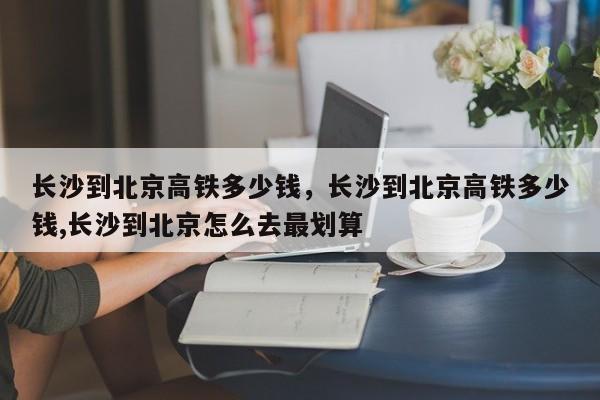 长沙到北京高铁多少钱，长沙到北京高铁多少钱,长沙到北京怎么去最划算  第1张