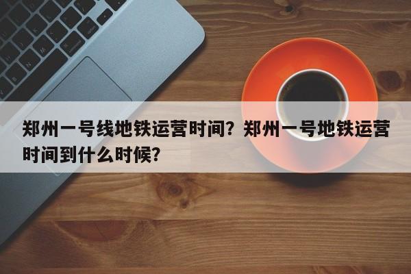 郑州一号线地铁运营时间？郑州一号地铁运营时间到什么时候？  第1张