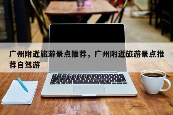 广州附近旅游景点推荐，广州附近旅游景点推荐自驾游  第1张