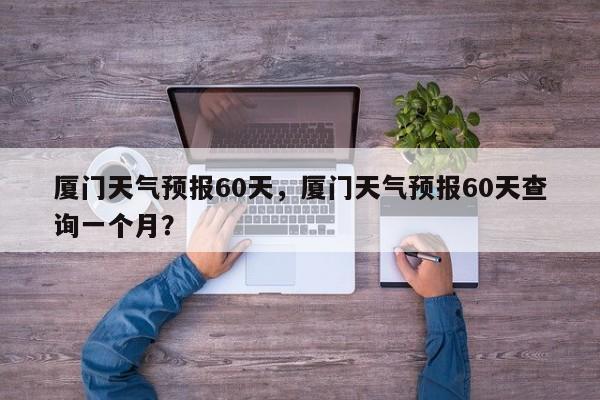 厦门天气预报60天，厦门天气预报60天查询一个月？  第1张