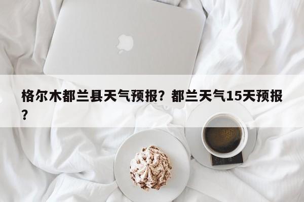 格尔木都兰县天气预报？都兰天气15天预报？  第1张