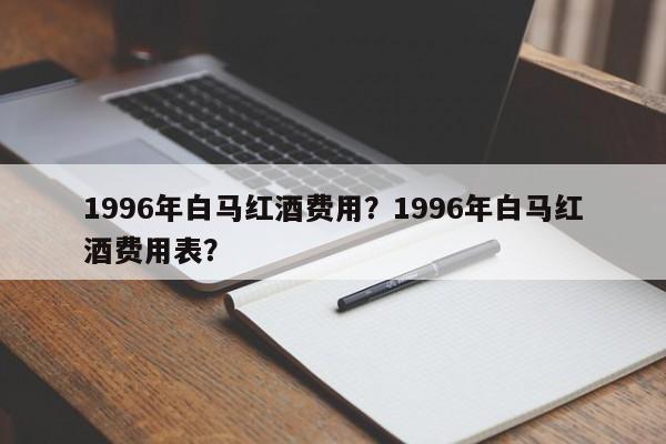 1996年白马红酒费用？1996年白马红酒费用表？  第1张