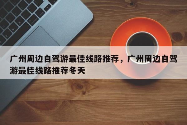广州周边自驾游最佳线路推荐，广州周边自驾游最佳线路推荐冬天  第1张