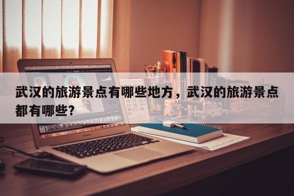 武汉的旅游景点有哪些地方，武汉的旅游景点都有哪些？  第1张